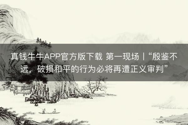 真钱牛牛APP官方版下载 第一现场丨“殷鉴不远,破损和平的行为必将再遭正义审判”
