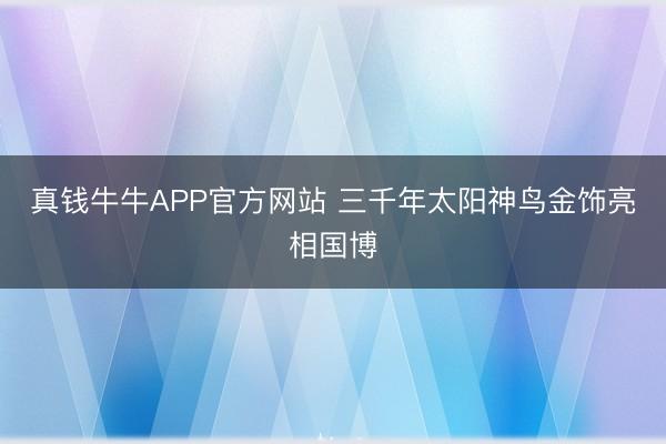 真钱牛牛APP官方网站 三千年太阳神鸟金饰亮相国博