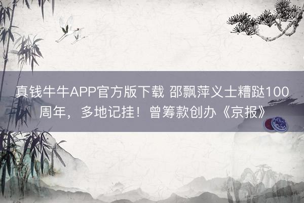 真钱牛牛APP官方版下载 邵飘萍义士糟跶100周年,多地记挂!曾筹款创办《京报》