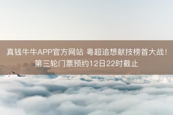 真钱牛牛APP官方网站 粤超追想献技榜首大战!第三轮门票预约12日22时截止