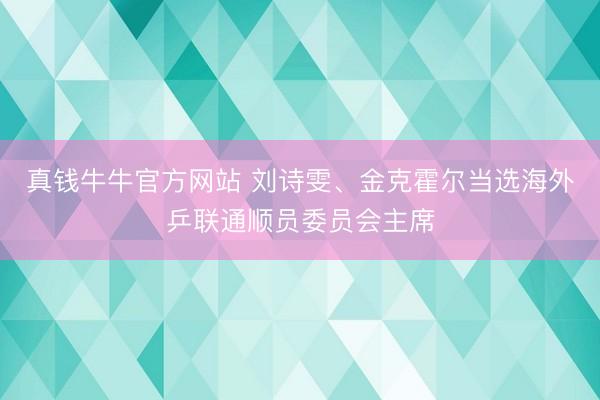 真钱牛牛官方网站 刘诗雯、金克霍尔当选海外乒联通顺员委员会主席