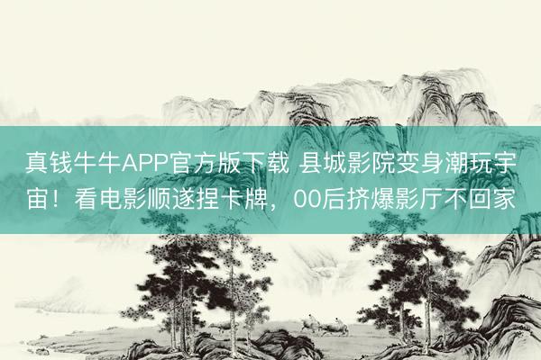 真钱牛牛APP官方版下载 县城影院变身潮玩宇宙!看电影顺遂捏卡牌,00后挤爆影厅不回家
