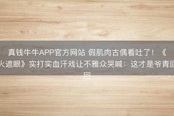 真钱牛牛APP官方网站 假肌肉古偶看吐了!《火遮眼》实打实血汗戏让不雅众哭喊:这才是爷青回