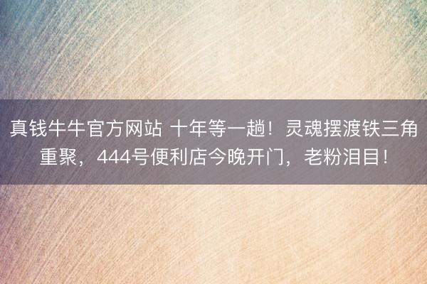 真钱牛牛官方网站 十年等一趟!灵魂摆渡铁三角重聚,444号便利店今晚开门,老粉泪目!
