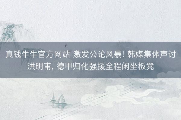 真钱牛牛官方网站 激发公论风暴! 韩媒集体声讨洪明甫, 德甲归化强援全程闲坐板凳