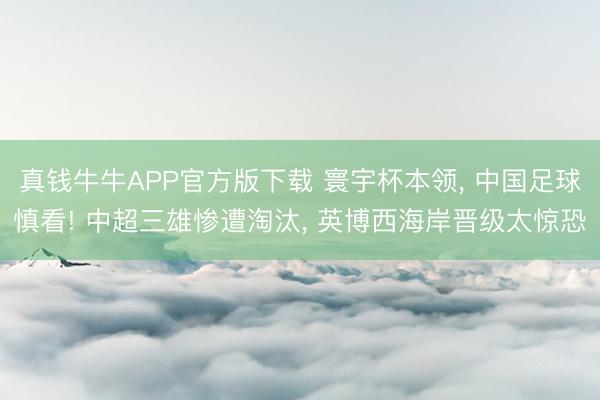 真钱牛牛APP官方版下载 寰宇杯本领, 中国足球慎看! 中超三雄惨遭淘汰, 英博西海岸晋级太惊恐