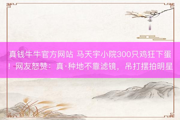 真钱牛牛官方网站 马天宇小院300只鸡狂下蛋!网友怒赞:真·种地不靠滤镜,吊打摆拍明星