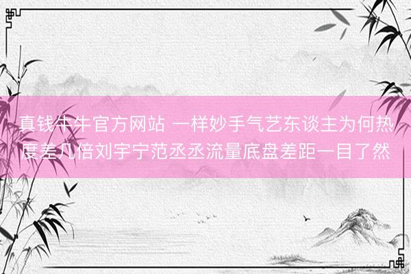 真钱牛牛官方网站 一样妙手气艺东谈主为何热度差几倍刘宇宁范丞丞流量底盘差距一目了然
